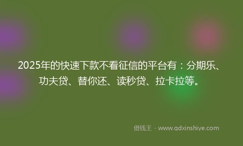 2025年的快速下款不看征信的平台有：分期乐、功夫贷、替你还、读秒贷、拉卡拉等。