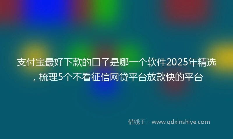 支付宝最好下款的口子是哪一个软件2025年精选，梳理5个不看征信网贷平台放款快的平台