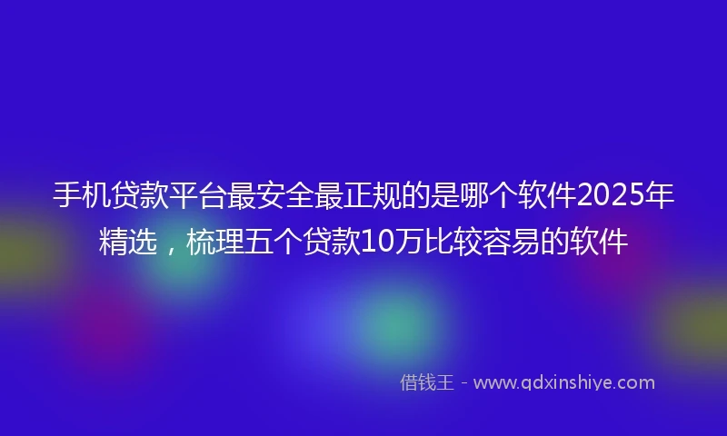 手机贷款平台最安全最正规的是哪个软件2025年精选，梳理五个贷款10万比较容易的软件