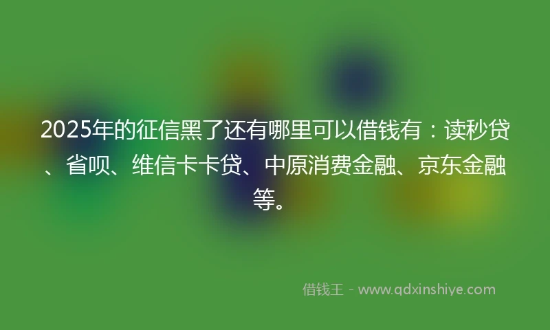 2025年的征信黑了还有哪里可以借钱有：读秒贷、省呗、维信卡卡贷、中原消费金融、京东金融等。