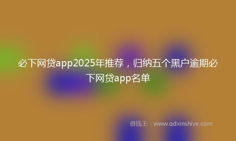 必下网贷app2025年推荐，归纳五个黑户逾期必下网贷app名单