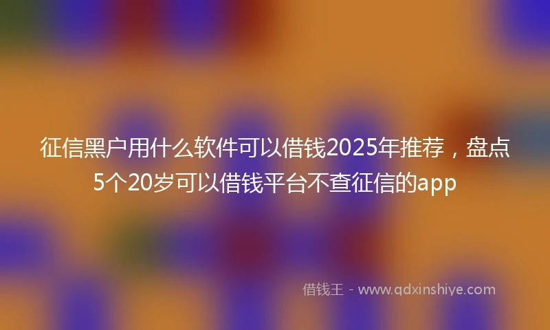 征信黑户用什么软件可以借钱2025年推荐,盘点5个20岁可以借钱平台不查征信的app