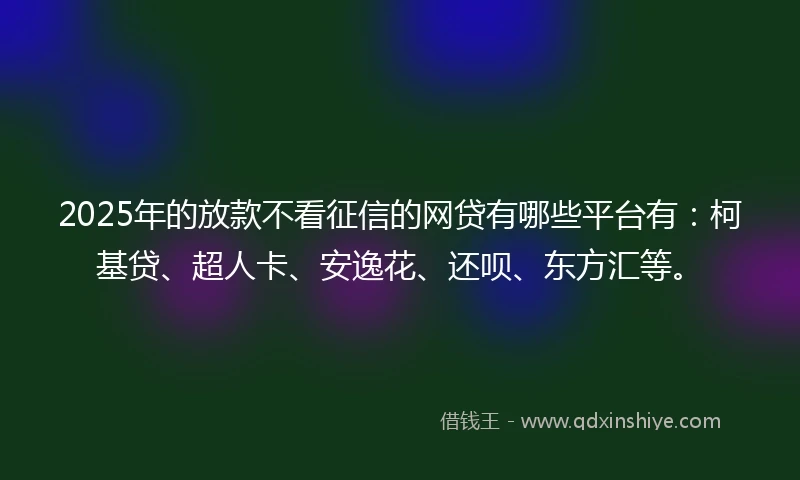 2025年的放款不看征信的网贷有哪些平台有：柯基贷、超人卡、安逸花、还呗、东方汇等。