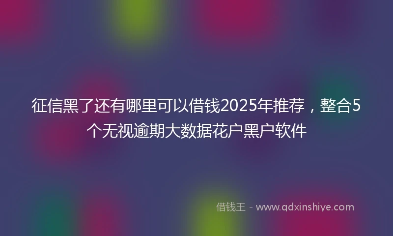 征信黑了还有哪里可以借钱2025年推荐，整合5个无视逾期大数据花户黑户软件