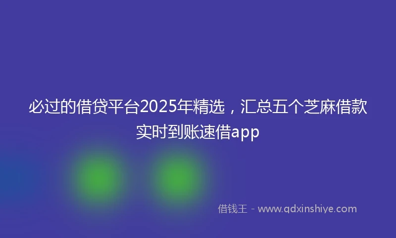 必过的借贷平台2025年精选，汇总五个芝麻借款实时到账速借app