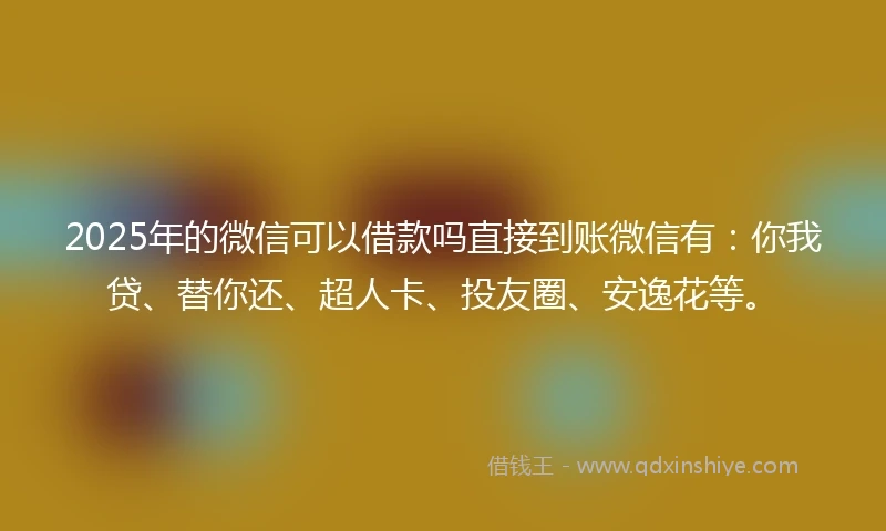 2025年的微信可以借款吗直接到账微信有：你我贷、替你还、超人卡、投友圈、安逸花等。