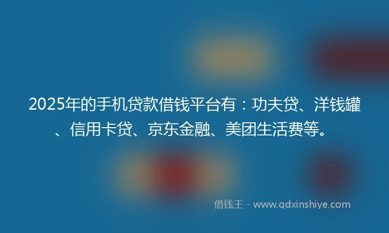 2025年的手机贷款借钱平台有：功夫贷、洋钱罐、信用卡贷、京东金融、美团生活费等。