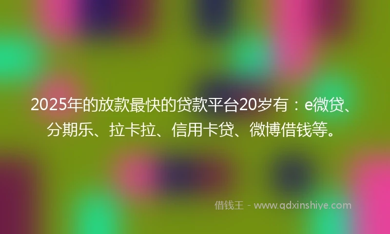 2025年的放款最快的贷款平台20岁有：e微贷、分期乐、拉卡拉、信用卡贷、微博借钱等。