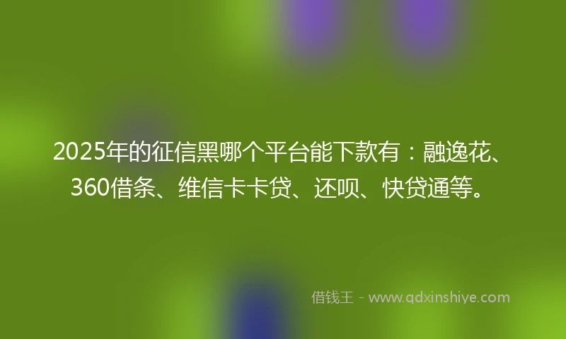 2025年的征信黑哪个平台能下款有：融逸花、360借条、维信卡卡贷、还呗、快贷通等。
