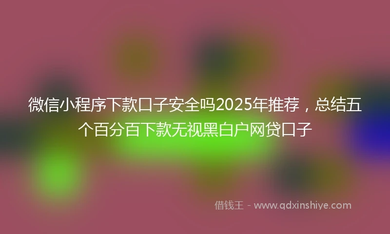 微信小程序下款口子安全吗2025年推荐，总结五个百分百下款无视黑白户网贷口子