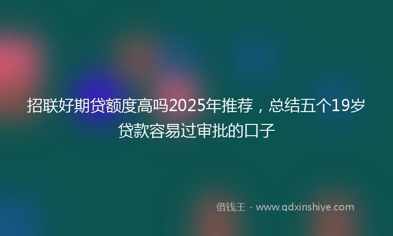 招联好期贷额度高吗2025年推荐，总结五个19岁贷款容易过审批的口子