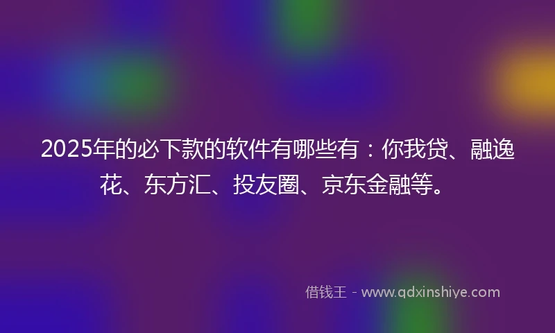 2025年的必下款的软件有哪些有：你我贷、融逸花、东方汇、投友圈、京东金融等。