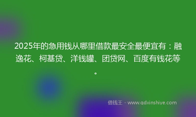 2025年的急用钱从哪里借款最安全最便宜有：融逸花、柯基贷、洋钱罐、团贷网、百度有钱花等。