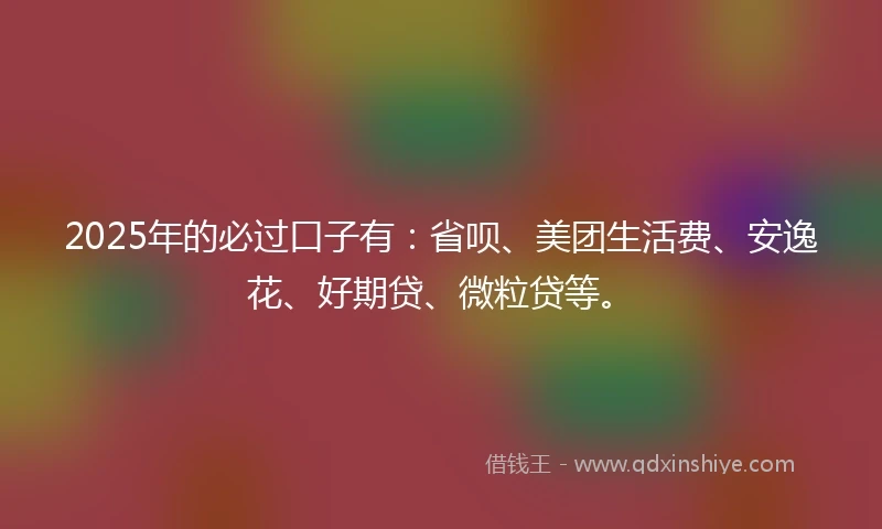 2025年的必过口子有：省呗、美团生活费、安逸花、好期贷、微粒贷等。