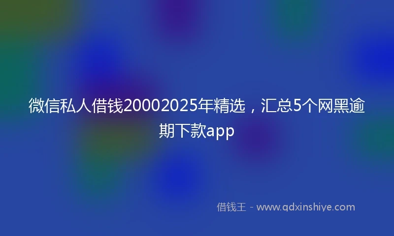 微信私人借钱20002025年精选，汇总5个网黑逾期下款app