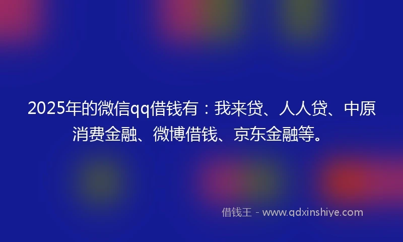 2025年的微信qq借钱有：我来贷、人人贷、中原消费金融、微博借钱、京东金融等。