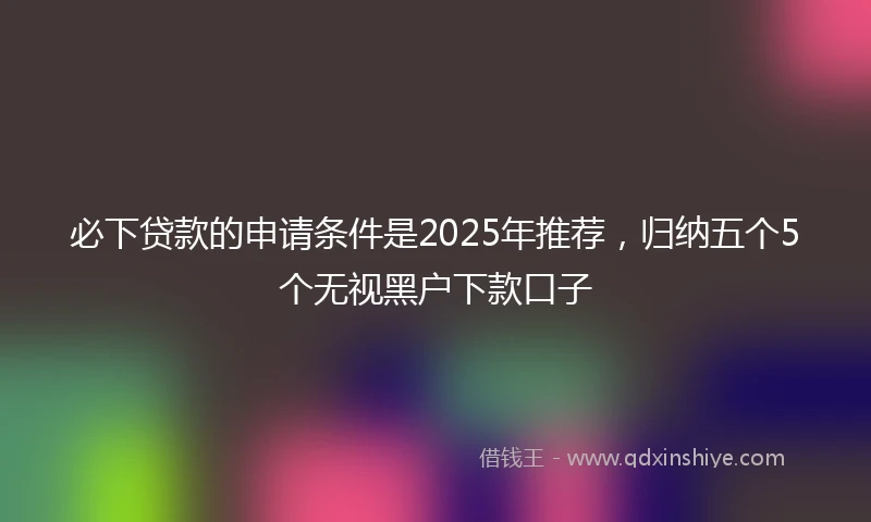 必下贷款的申请条件是2025年推荐，归纳五个5个无视黑户下款口子
