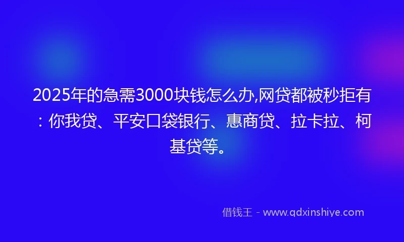 2025年的急需3000块钱怎么办,网贷都被秒拒有：你我贷、平安口袋银行、惠商贷、拉卡拉、柯基贷等。