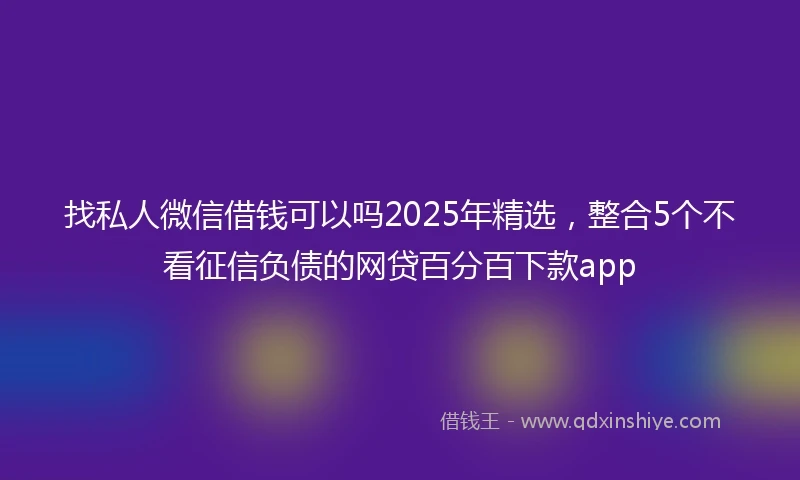 找私人微信借钱可以吗2025年精选，整合5个不看征信负债的网贷百分百下款app