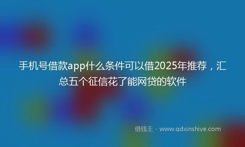 手机号借款app什么条件可以借2025年推荐，汇总五个征信花了能网贷的软件
