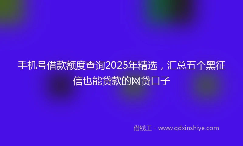 手机号借款额度查询2025年精选，汇总五个黑征信也能贷款的网贷口子