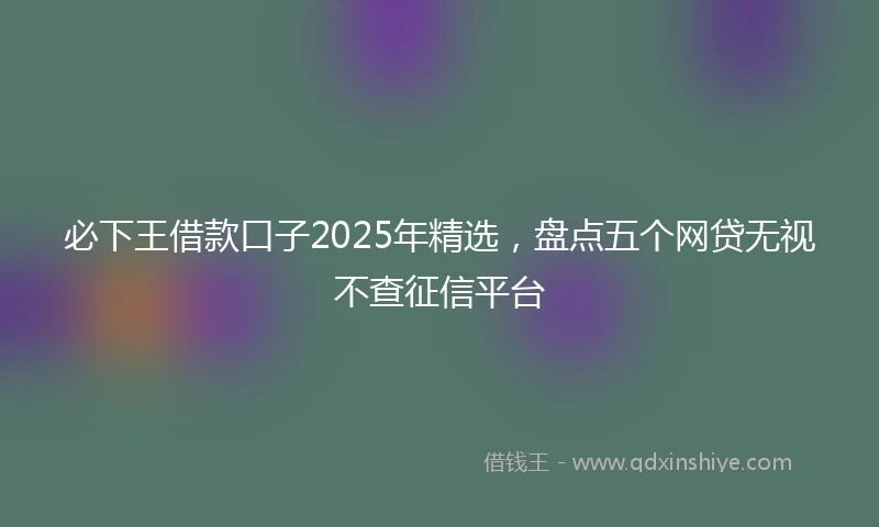 必下王借款口子2025年精选，盘点五个网贷无视不查征信平台