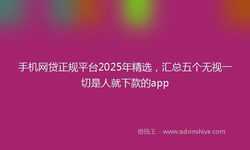 手机网贷正规平台2025年精选，汇总五个无视一切是人就下款的app