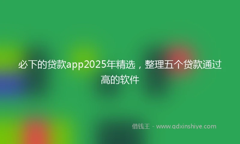 必下的贷款app2025年精选，整理五个贷款通过高的软件