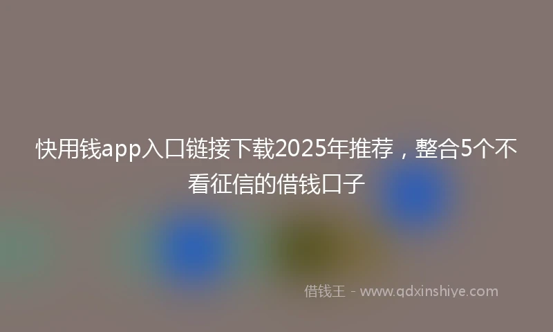 快用钱app入口链接下载2025年推荐，整合5个不看征信的借钱口子