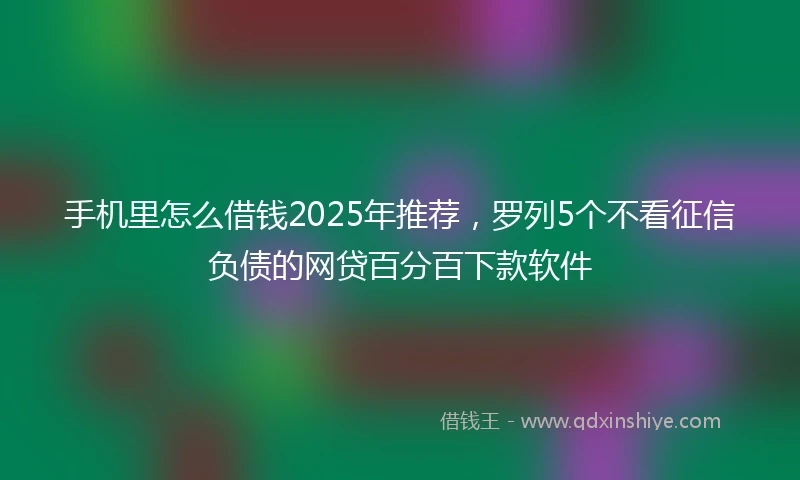 手机里怎么借钱2025年推荐，罗列5个不看征信负债的网贷百分百下款软件