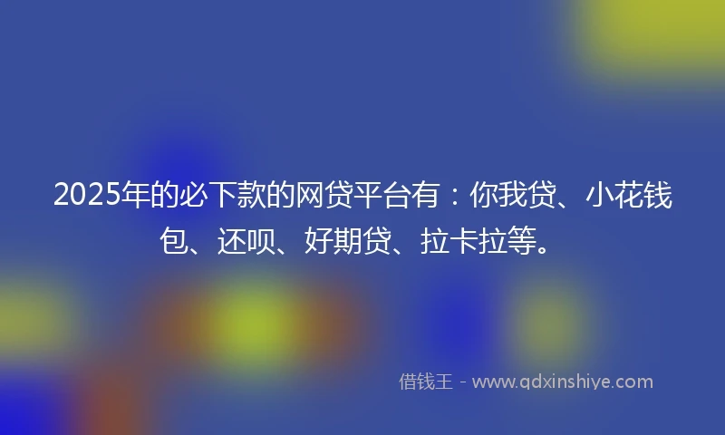 2025年的必下款的网贷平台有：你我贷、小花钱包、还呗、好期贷、拉卡拉等。