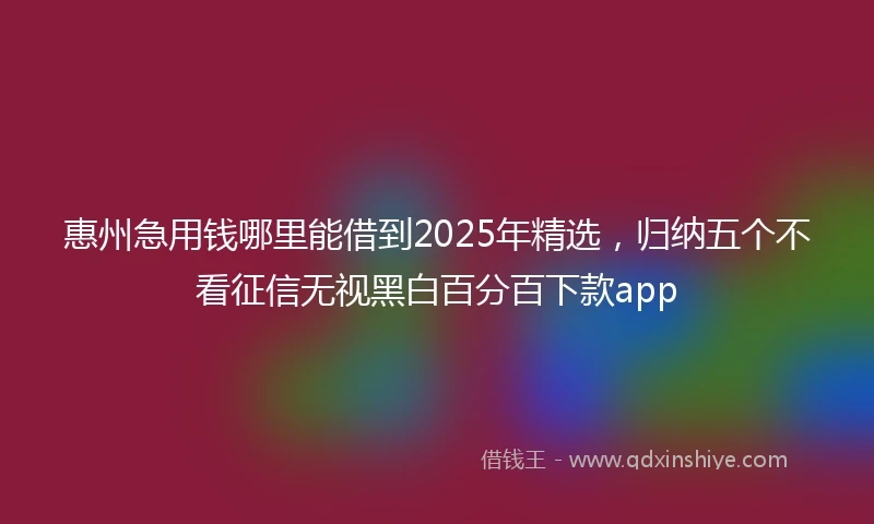 惠州急用钱哪里能借到2025年精选，归纳五个不看征信无视黑白百分百下款app
