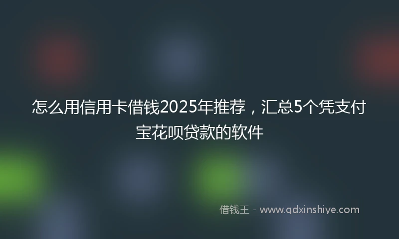 怎么用信用卡借钱2025年推荐，汇总5个凭支付宝花呗贷款的软件