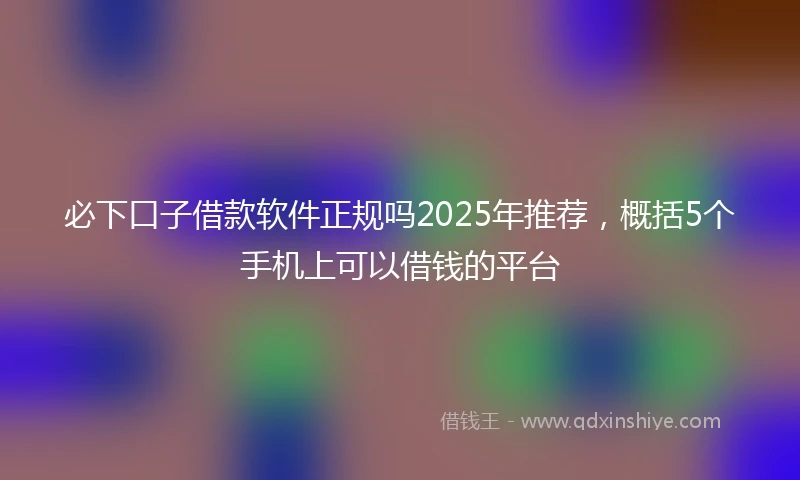 必下口子借款软件正规吗2025年推荐,概括5个手机上可以借钱的平台