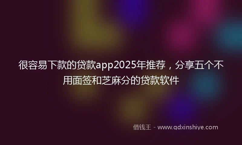 很容易下款的贷款app2025年推荐,分享五个不用面签和芝麻分的贷款软件