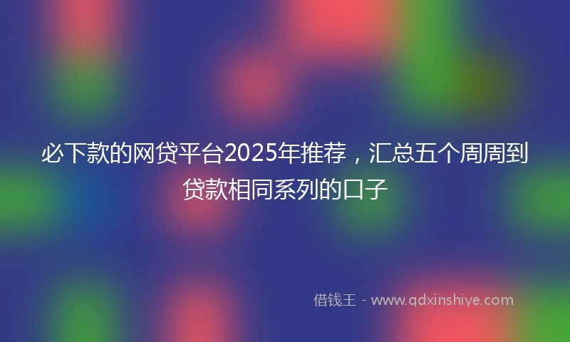 必下款的网贷平台2025年推荐，汇总五个周周到贷款相同系列的口子
