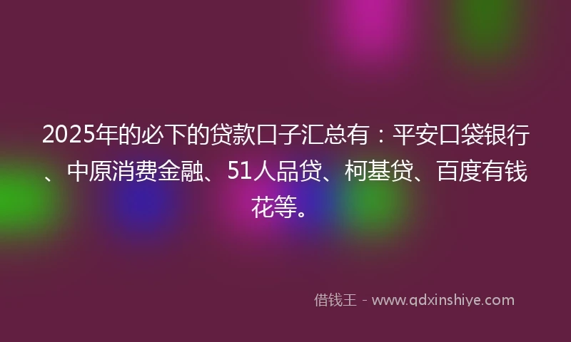 2025年的必下的贷款口子汇总有：平安口袋银行、中原消费金融、51人品贷、柯基贷、百度有钱花等。