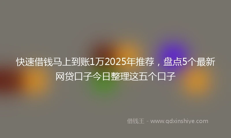 快速借钱马上到账1万2025年推荐，盘点5个最新网贷口子今日整理这五个口子