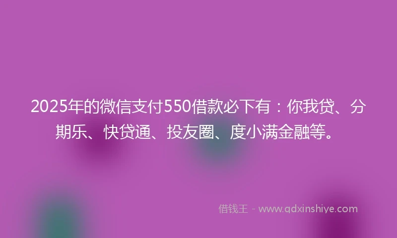 2025年的微信支付550借款必下有：你我贷、分期乐、快贷通、投友圈、度小满金融等。