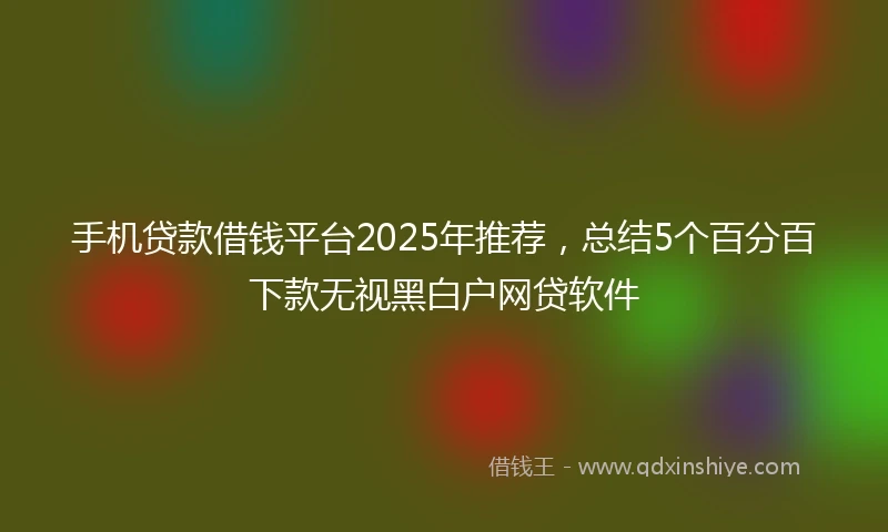 手机贷款借钱平台2025年推荐，总结5个百分百下款无视黑白户网贷软件