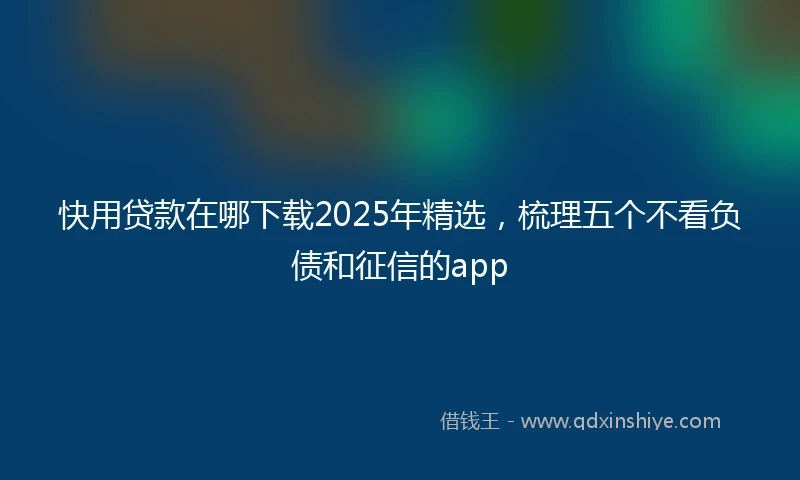 快用贷款在哪下载2025年精选，梳理五个不看负债和征信的app