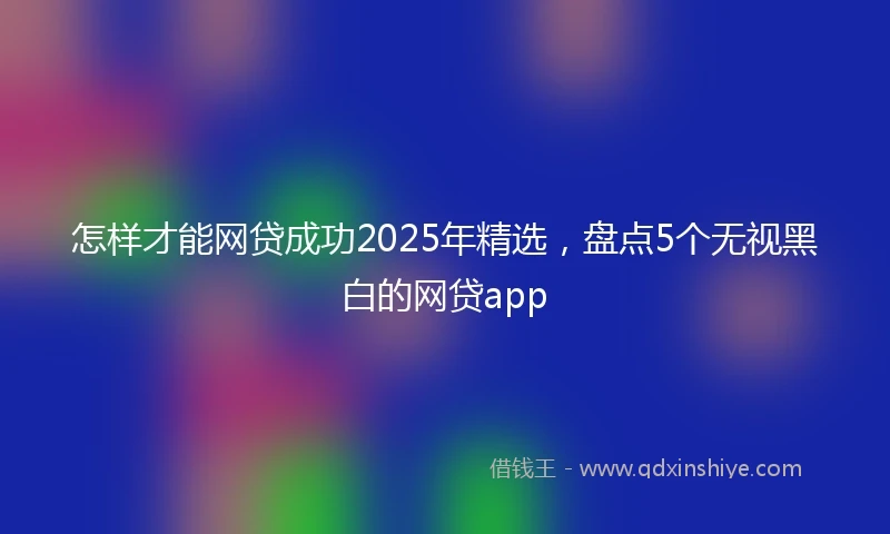 怎样才能网贷成功2025年精选，盘点5个无视黑白的网贷app
