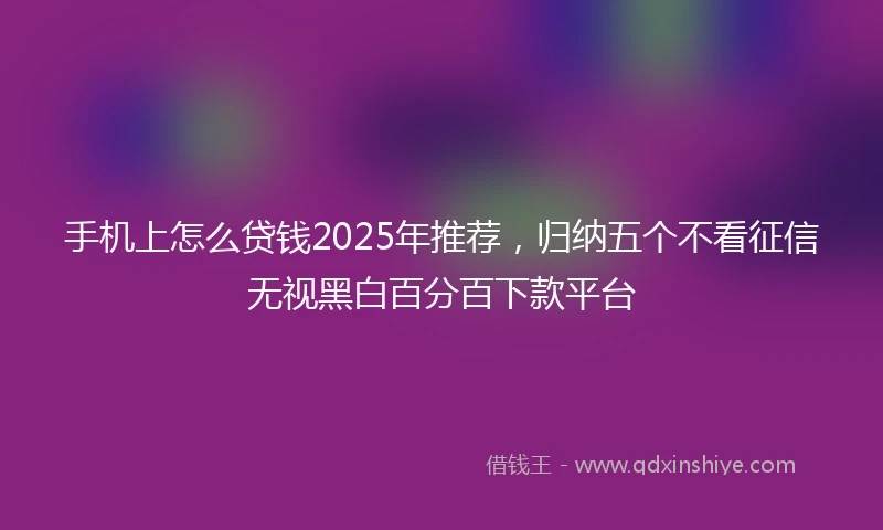 手机上怎么贷钱2025年推荐，归纳五个不看征信无视黑白百分百下款平台