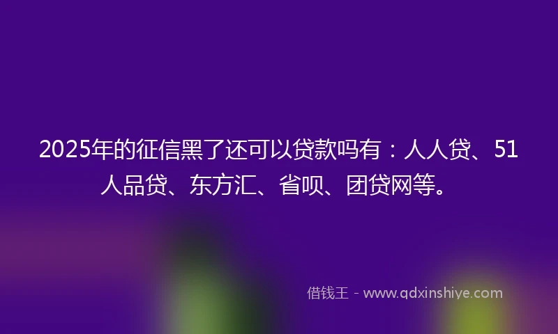 2025年的征信黑了还可以贷款吗有：人人贷、51人品贷、东方汇、省呗、团贷网等。