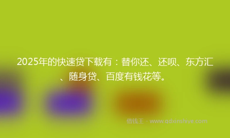 2025年的快速贷下载有：替你还、还呗、东方汇、随身贷、百度有钱花等。