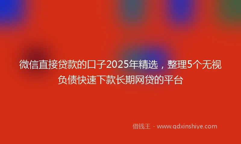 微信直接贷款的口子2025年精选,整理5个无视负债快速下款长期网贷的平台