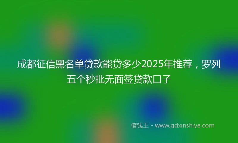 成都征信黑名单贷款能贷多少2025年推荐，罗列五个秒批无面签贷款口子