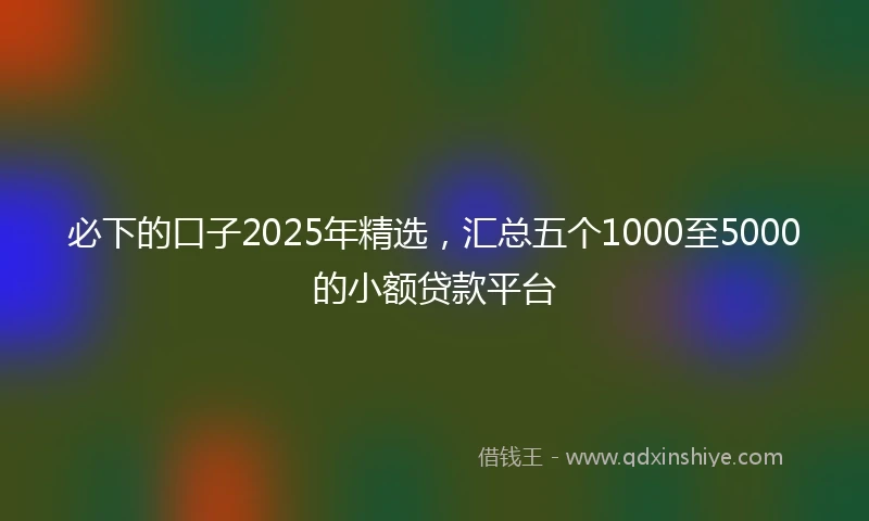 必下的口子2025年精选，汇总五个1000至5000的小额贷款平台