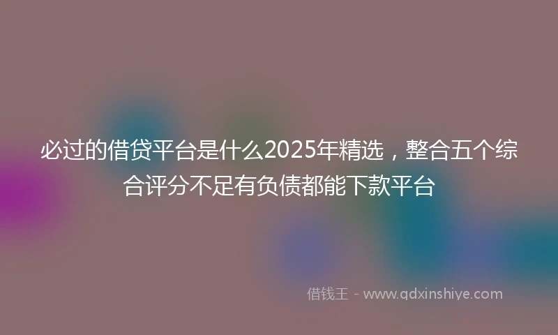 必过的借贷平台是什么2025年精选，整合五个综合评分不足有负债都能下款平台