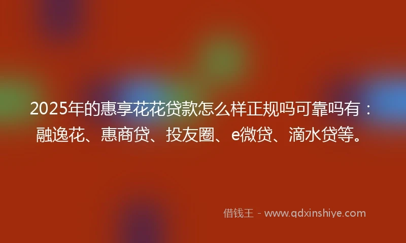 2025年的惠享花花贷款怎么样正规吗可靠吗有：融逸花、惠商贷、投友圈、e微贷、滴水贷等。